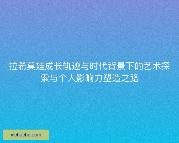 拉希莫娃成长轨迹与时代背景下的艺术探索与个人影响力塑造之路