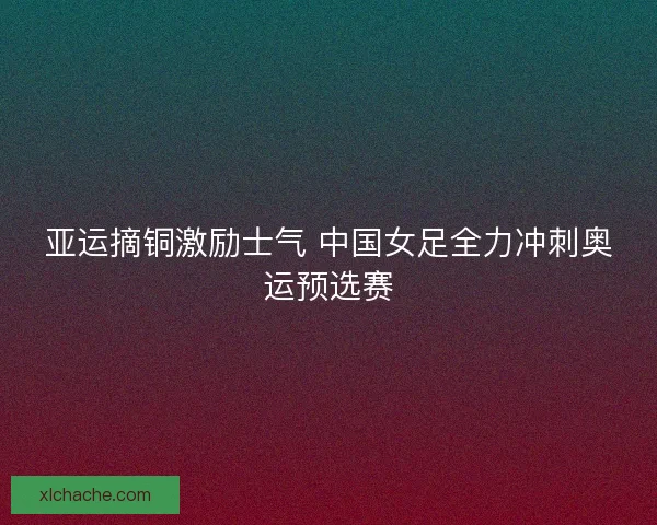 亚运摘铜激励士气 中国女足全力冲刺奥运预选赛