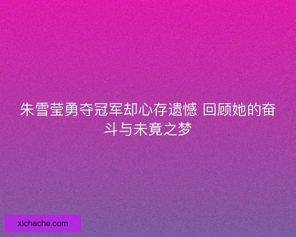 朱雪莹勇夺冠军却心存遗憾 回顾她的奋斗与未竟之梦