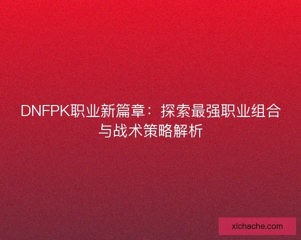 DNFPK职业新篇章：探索最强职业组合与战术策略解析